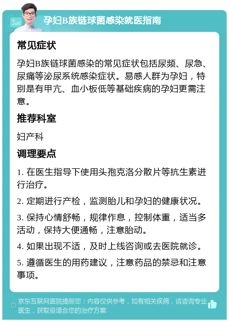 孕妇B族链球菌感染就医指南 常见症状 孕妇B族链球菌感染的常见症状包括尿频、尿急、尿痛等泌尿系统感染症状。易感人群为孕妇，特别是有甲亢、血小板低等基础疾病的孕妇更需注意。 推荐科室 妇产科 调理要点 1. 在医生指导下使用头孢克洛分散片等抗生素进行治疗。 2. 定期进行产检，监测胎儿和孕妇的健康状况。 3. 保持心情舒畅，规律作息，控制体重，适当多活动，保持大便通畅，注意胎动。 4. 如果出现不适，及时上线咨询或去医院就诊。 5. 遵循医生的用药建议，注意药品的禁忌和注意事项。