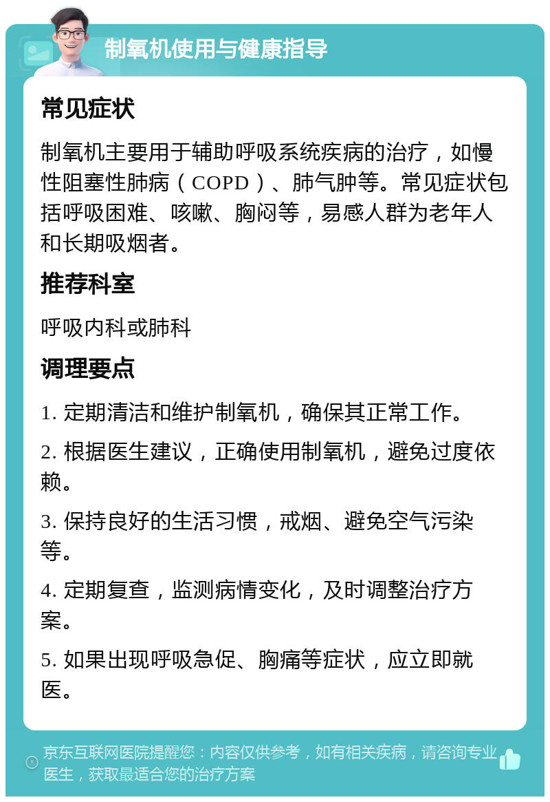 制氧机使用与健康指导 常见症状 制氧机主要用于辅助呼吸系统疾病的治疗，如慢性阻塞性肺病（COPD）、肺气肿等。常见症状包括呼吸困难、咳嗽、胸闷等，易感人群为老年人和长期吸烟者。 推荐科室 呼吸内科或肺科 调理要点 1. 定期清洁和维护制氧机，确保其正常工作。 2. 根据医生建议，正确使用制氧机，避免过度依赖。 3. 保持良好的生活习惯，戒烟、避免空气污染等。 4. 定期复查，监测病情变化，及时调整治疗方案。 5. 如果出现呼吸急促、胸痛等症状，应立即就医。