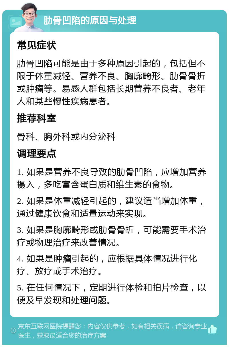 肋骨凹陷的原因与处理 常见症状 肋骨凹陷可能是由于多种原因引起的，包括但不限于体重减轻、营养不良、胸廓畸形、肋骨骨折或肿瘤等。易感人群包括长期营养不良者、老年人和某些慢性疾病患者。 推荐科室 骨科、胸外科或内分泌科 调理要点 1. 如果是营养不良导致的肋骨凹陷，应增加营养摄入，多吃富含蛋白质和维生素的食物。 2. 如果是体重减轻引起的，建议适当增加体重，通过健康饮食和适量运动来实现。 3. 如果是胸廓畸形或肋骨骨折，可能需要手术治疗或物理治疗来改善情况。 4. 如果是肿瘤引起的，应根据具体情况进行化疗、放疗或手术治疗。 5. 在任何情况下，定期进行体检和拍片检查，以便及早发现和处理问题。