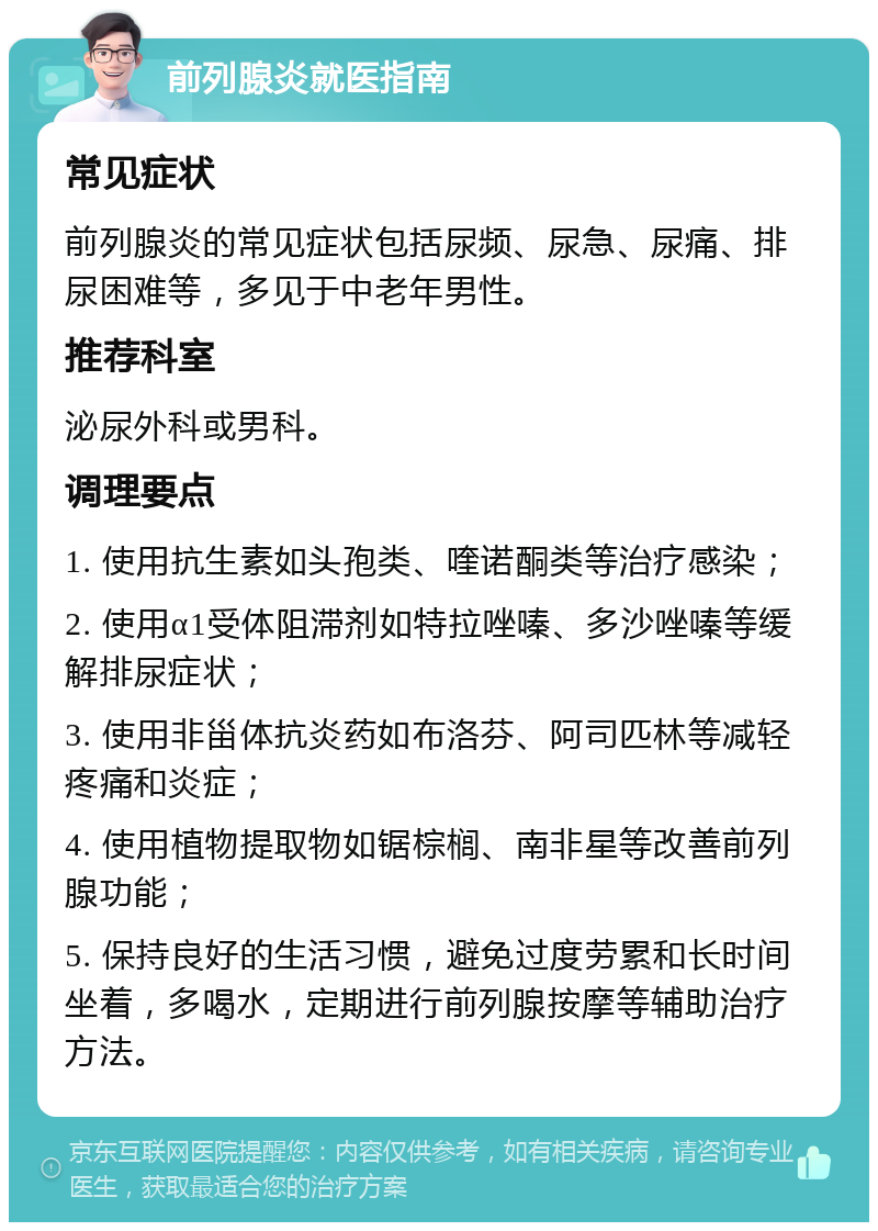 前列腺炎就医指南 常见症状 前列腺炎的常见症状包括尿频、尿急、尿痛、排尿困难等，多见于中老年男性。 推荐科室 泌尿外科或男科。 调理要点 1. 使用抗生素如头孢类、喹诺酮类等治疗感染； 2. 使用α1受体阻滞剂如特拉唑嗪、多沙唑嗪等缓解排尿症状； 3. 使用非甾体抗炎药如布洛芬、阿司匹林等减轻疼痛和炎症； 4. 使用植物提取物如锯棕榈、南非星等改善前列腺功能； 5. 保持良好的生活习惯，避免过度劳累和长时间坐着，多喝水，定期进行前列腺按摩等辅助治疗方法。