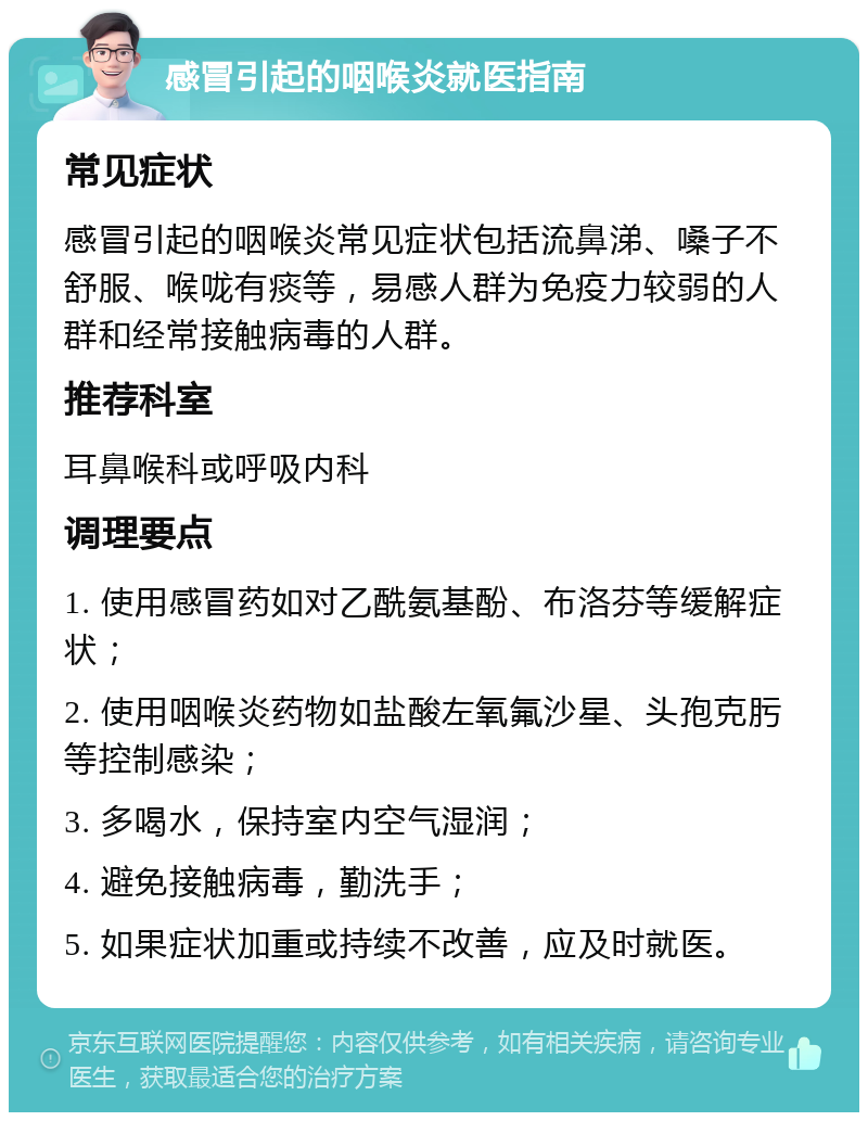 感冒引起的咽喉炎就医指南 常见症状 感冒引起的咽喉炎常见症状包括流鼻涕、嗓子不舒服、喉咙有痰等，易感人群为免疫力较弱的人群和经常接触病毒的人群。 推荐科室 耳鼻喉科或呼吸内科 调理要点 1. 使用感冒药如对乙酰氨基酚、布洛芬等缓解症状； 2. 使用咽喉炎药物如盐酸左氧氟沙星、头孢克肟等控制感染； 3. 多喝水，保持室内空气湿润； 4. 避免接触病毒，勤洗手； 5. 如果症状加重或持续不改善，应及时就医。