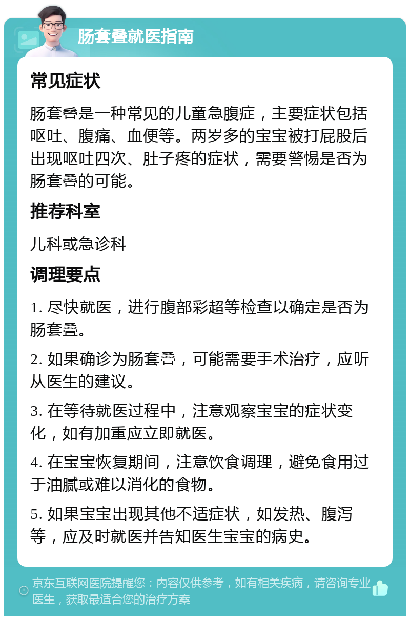 肠套叠就医指南 常见症状 肠套叠是一种常见的儿童急腹症，主要症状包括呕吐、腹痛、血便等。两岁多的宝宝被打屁股后出现呕吐四次、肚子疼的症状，需要警惕是否为肠套叠的可能。 推荐科室 儿科或急诊科 调理要点 1. 尽快就医，进行腹部彩超等检查以确定是否为肠套叠。 2. 如果确诊为肠套叠，可能需要手术治疗，应听从医生的建议。 3. 在等待就医过程中，注意观察宝宝的症状变化，如有加重应立即就医。 4. 在宝宝恢复期间，注意饮食调理，避免食用过于油腻或难以消化的食物。 5. 如果宝宝出现其他不适症状，如发热、腹泻等，应及时就医并告知医生宝宝的病史。