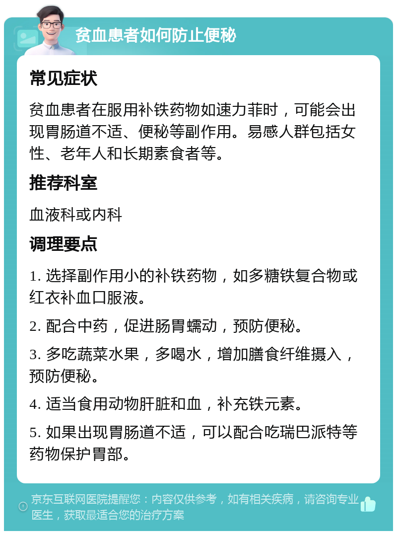 贫血患者如何防止便秘 常见症状 贫血患者在服用补铁药物如速力菲时，可能会出现胃肠道不适、便秘等副作用。易感人群包括女性、老年人和长期素食者等。 推荐科室 血液科或内科 调理要点 1. 选择副作用小的补铁药物，如多糖铁复合物或红衣补血口服液。 2. 配合中药，促进肠胃蠕动，预防便秘。 3. 多吃蔬菜水果，多喝水，增加膳食纤维摄入，预防便秘。 4. 适当食用动物肝脏和血，补充铁元素。 5. 如果出现胃肠道不适，可以配合吃瑞巴派特等药物保护胃部。