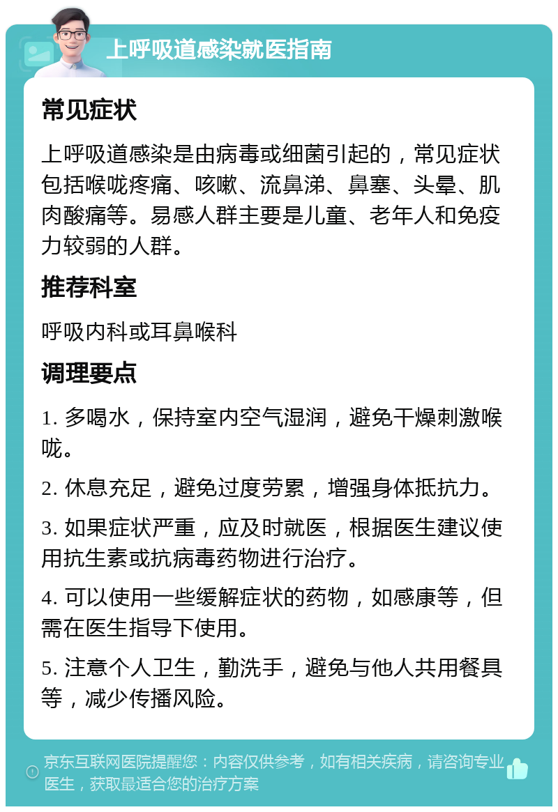 上呼吸道感染就医指南 常见症状 上呼吸道感染是由病毒或细菌引起的，常见症状包括喉咙疼痛、咳嗽、流鼻涕、鼻塞、头晕、肌肉酸痛等。易感人群主要是儿童、老年人和免疫力较弱的人群。 推荐科室 呼吸内科或耳鼻喉科 调理要点 1. 多喝水，保持室内空气湿润，避免干燥刺激喉咙。 2. 休息充足，避免过度劳累，增强身体抵抗力。 3. 如果症状严重，应及时就医，根据医生建议使用抗生素或抗病毒药物进行治疗。 4. 可以使用一些缓解症状的药物，如感康等，但需在医生指导下使用。 5. 注意个人卫生，勤洗手，避免与他人共用餐具等，减少传播风险。