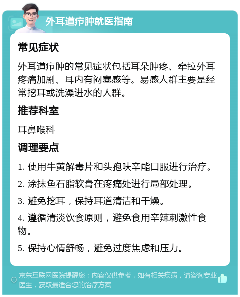 外耳道疖肿就医指南 常见症状 外耳道疖肿的常见症状包括耳朵肿疼、牵拉外耳疼痛加剧、耳内有闷塞感等。易感人群主要是经常挖耳或洗澡进水的人群。 推荐科室 耳鼻喉科 调理要点 1. 使用牛黄解毒片和头孢呋辛酯口服进行治疗。 2. 涂抹鱼石脂软膏在疼痛处进行局部处理。 3. 避免挖耳，保持耳道清洁和干燥。 4. 遵循清淡饮食原则，避免食用辛辣刺激性食物。 5. 保持心情舒畅，避免过度焦虑和压力。