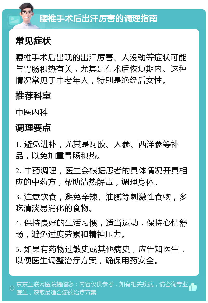 腰椎手术后出汗厉害的调理指南 常见症状 腰椎手术后出现的出汗厉害、人没劲等症状可能与胃肠积热有关，尤其是在术后恢复期内。这种情况常见于中老年人，特别是绝经后女性。 推荐科室 中医内科 调理要点 1. 避免进补，尤其是阿胶、人参、西洋参等补品，以免加重胃肠积热。 2. 中药调理，医生会根据患者的具体情况开具相应的中药方，帮助清热解毒，调理身体。 3. 注意饮食，避免辛辣、油腻等刺激性食物，多吃清淡易消化的食物。 4. 保持良好的生活习惯，适当运动，保持心情舒畅，避免过度劳累和精神压力。 5. 如果有药物过敏史或其他病史，应告知医生，以便医生调整治疗方案，确保用药安全。