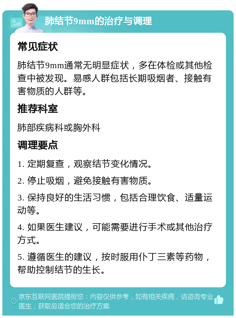 肺结节9mm的治疗与调理 常见症状 肺结节9mm通常无明显症状，多在体检或其他检查中被发现。易感人群包括长期吸烟者、接触有害物质的人群等。 推荐科室 肺部疾病科或胸外科 调理要点 1. 定期复查，观察结节变化情况。 2. 停止吸烟，避免接触有害物质。 3. 保持良好的生活习惯，包括合理饮食、适量运动等。 4. 如果医生建议，可能需要进行手术或其他治疗方式。 5. 遵循医生的建议，按时服用仆丁三素等药物，帮助控制结节的生长。