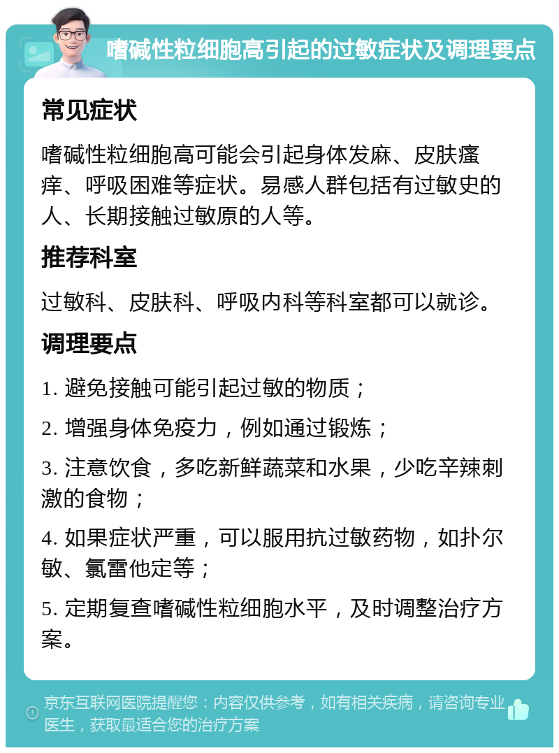 嗜碱性粒细胞高引起的过敏症状及调理要点 常见症状 嗜碱性粒细胞高可能会引起身体发麻、皮肤瘙痒、呼吸困难等症状。易感人群包括有过敏史的人、长期接触过敏原的人等。 推荐科室 过敏科、皮肤科、呼吸内科等科室都可以就诊。 调理要点 1. 避免接触可能引起过敏的物质； 2. 增强身体免疫力，例如通过锻炼； 3. 注意饮食，多吃新鲜蔬菜和水果，少吃辛辣刺激的食物； 4. 如果症状严重，可以服用抗过敏药物，如扑尔敏、氯雷他定等； 5. 定期复查嗜碱性粒细胞水平，及时调整治疗方案。