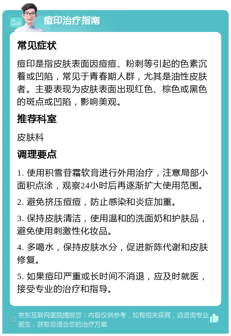 痘印治疗指南 常见症状 痘印是指皮肤表面因痘痘、粉刺等引起的色素沉着或凹陷，常见于青春期人群，尤其是油性皮肤者。主要表现为皮肤表面出现红色、棕色或黑色的斑点或凹陷，影响美观。 推荐科室 皮肤科 调理要点 1. 使用积雪苷霜软膏进行外用治疗，注意局部小面积点涂，观察24小时后再逐渐扩大使用范围。 2. 避免挤压痘痘，防止感染和炎症加重。 3. 保持皮肤清洁，使用温和的洗面奶和护肤品，避免使用刺激性化妆品。 4. 多喝水，保持皮肤水分，促进新陈代谢和皮肤修复。 5. 如果痘印严重或长时间不消退，应及时就医，接受专业的治疗和指导。