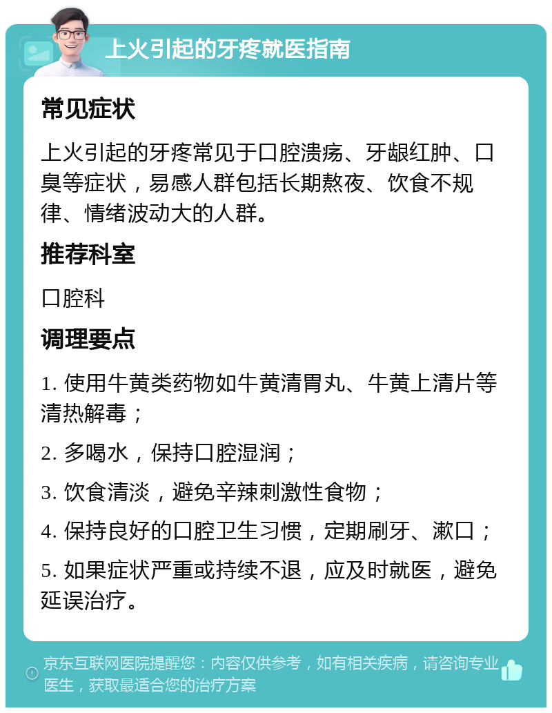 上火引起的牙疼就医指南 常见症状 上火引起的牙疼常见于口腔溃疡、牙龈红肿、口臭等症状，易感人群包括长期熬夜、饮食不规律、情绪波动大的人群。 推荐科室 口腔科 调理要点 1. 使用牛黄类药物如牛黄清胃丸、牛黄上清片等清热解毒； 2. 多喝水，保持口腔湿润； 3. 饮食清淡，避免辛辣刺激性食物； 4. 保持良好的口腔卫生习惯，定期刷牙、漱口； 5. 如果症状严重或持续不退，应及时就医，避免延误治疗。