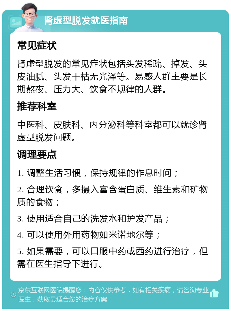 肾虚型脱发就医指南 常见症状 肾虚型脱发的常见症状包括头发稀疏、掉发、头皮油腻、头发干枯无光泽等。易感人群主要是长期熬夜、压力大、饮食不规律的人群。 推荐科室 中医科、皮肤科、内分泌科等科室都可以就诊肾虚型脱发问题。 调理要点 1. 调整生活习惯，保持规律的作息时间； 2. 合理饮食，多摄入富含蛋白质、维生素和矿物质的食物； 3. 使用适合自己的洗发水和护发产品； 4. 可以使用外用药物如米诺地尔等； 5. 如果需要，可以口服中药或西药进行治疗，但需在医生指导下进行。