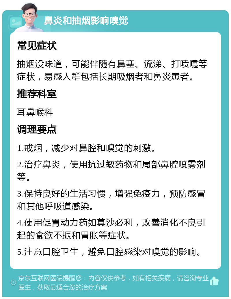 鼻炎和抽烟影响嗅觉 常见症状 抽烟没味道，可能伴随有鼻塞、流涕、打喷嚏等症状，易感人群包括长期吸烟者和鼻炎患者。 推荐科室 耳鼻喉科 调理要点 1.戒烟，减少对鼻腔和嗅觉的刺激。 2.治疗鼻炎，使用抗过敏药物和局部鼻腔喷雾剂等。 3.保持良好的生活习惯，增强免疫力，预防感冒和其他呼吸道感染。 4.使用促胃动力药如莫沙必利，改善消化不良引起的食欲不振和胃胀等症状。 5.注意口腔卫生，避免口腔感染对嗅觉的影响。