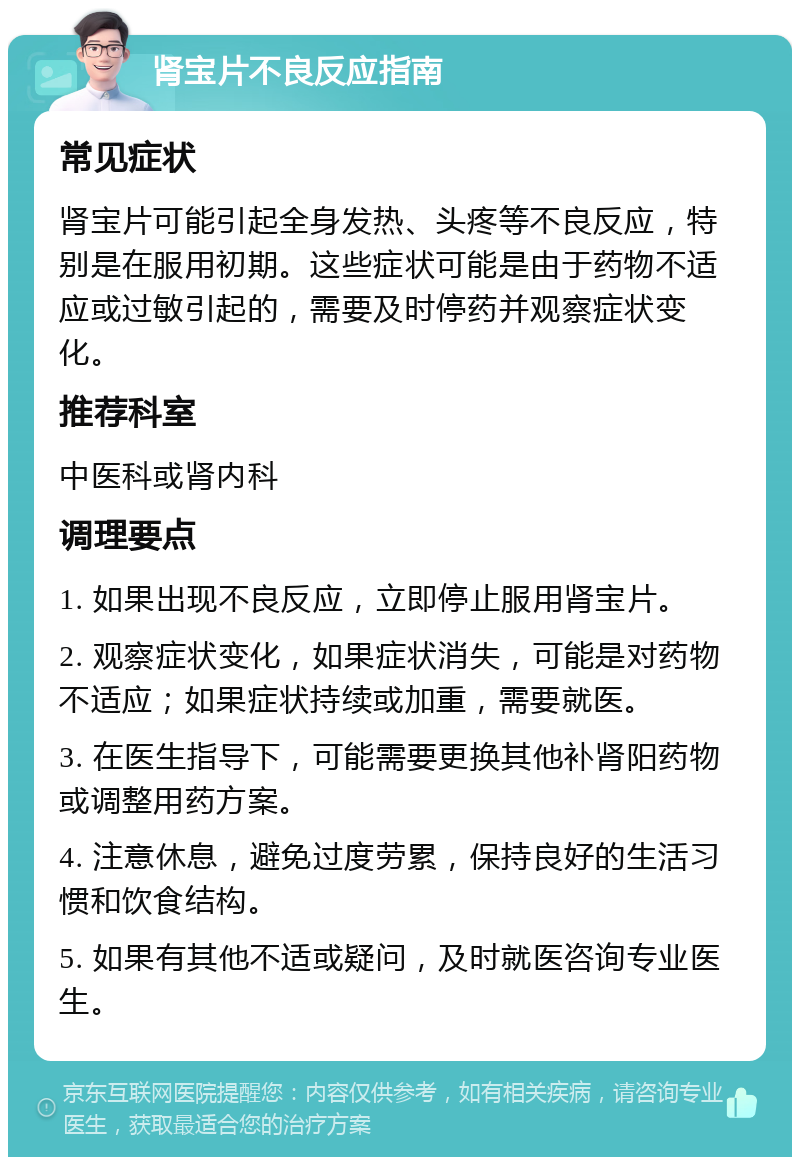 肾宝片不良反应指南 常见症状 肾宝片可能引起全身发热、头疼等不良反应，特别是在服用初期。这些症状可能是由于药物不适应或过敏引起的，需要及时停药并观察症状变化。 推荐科室 中医科或肾内科 调理要点 1. 如果出现不良反应，立即停止服用肾宝片。 2. 观察症状变化，如果症状消失，可能是对药物不适应；如果症状持续或加重，需要就医。 3. 在医生指导下，可能需要更换其他补肾阳药物或调整用药方案。 4. 注意休息，避免过度劳累，保持良好的生活习惯和饮食结构。 5. 如果有其他不适或疑问，及时就医咨询专业医生。