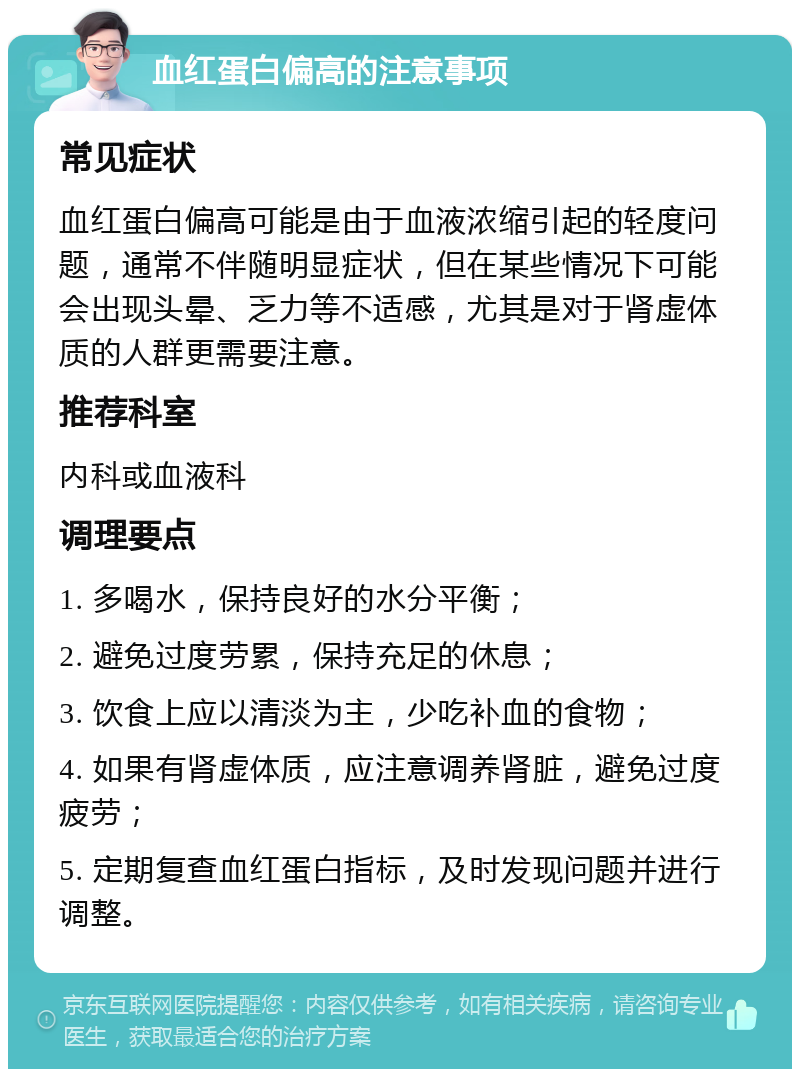 血红蛋白偏高的注意事项 常见症状 血红蛋白偏高可能是由于血液浓缩引起的轻度问题，通常不伴随明显症状，但在某些情况下可能会出现头晕、乏力等不适感，尤其是对于肾虚体质的人群更需要注意。 推荐科室 内科或血液科 调理要点 1. 多喝水，保持良好的水分平衡； 2. 避免过度劳累，保持充足的休息； 3. 饮食上应以清淡为主，少吃补血的食物； 4. 如果有肾虚体质，应注意调养肾脏，避免过度疲劳； 5. 定期复查血红蛋白指标，及时发现问题并进行调整。