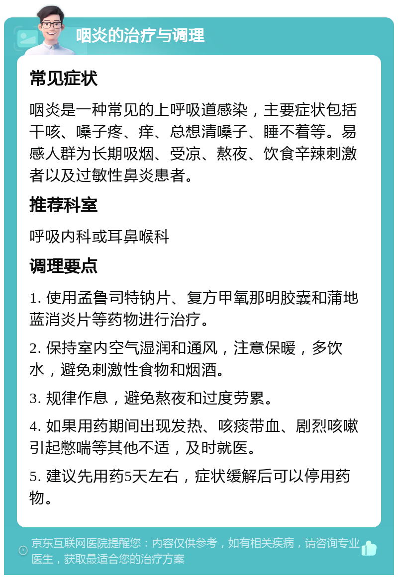 咽炎的治疗与调理 常见症状 咽炎是一种常见的上呼吸道感染，主要症状包括干咳、嗓子疼、痒、总想清嗓子、睡不着等。易感人群为长期吸烟、受凉、熬夜、饮食辛辣刺激者以及过敏性鼻炎患者。 推荐科室 呼吸内科或耳鼻喉科 调理要点 1. 使用孟鲁司特钠片、复方甲氧那明胶囊和蒲地蓝消炎片等药物进行治疗。 2. 保持室内空气湿润和通风，注意保暖，多饮水，避免刺激性食物和烟酒。 3. 规律作息，避免熬夜和过度劳累。 4. 如果用药期间出现发热、咳痰带血、剧烈咳嗽引起憋喘等其他不适，及时就医。 5. 建议先用药5天左右，症状缓解后可以停用药物。