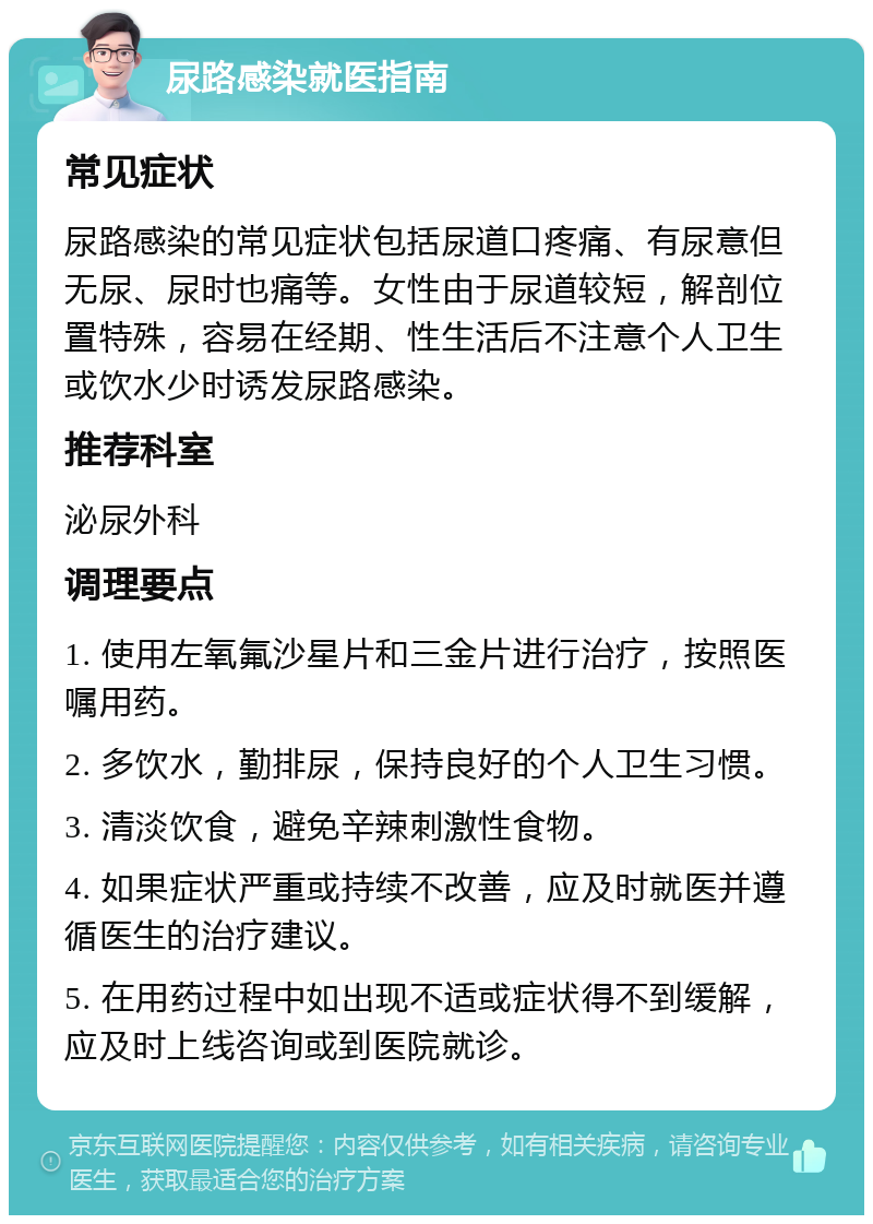 尿路感染就医指南 常见症状 尿路感染的常见症状包括尿道口疼痛、有尿意但无尿、尿时也痛等。女性由于尿道较短，解剖位置特殊，容易在经期、性生活后不注意个人卫生或饮水少时诱发尿路感染。 推荐科室 泌尿外科 调理要点 1. 使用左氧氟沙星片和三金片进行治疗，按照医嘱用药。 2. 多饮水，勤排尿，保持良好的个人卫生习惯。 3. 清淡饮食，避免辛辣刺激性食物。 4. 如果症状严重或持续不改善，应及时就医并遵循医生的治疗建议。 5. 在用药过程中如出现不适或症状得不到缓解，应及时上线咨询或到医院就诊。