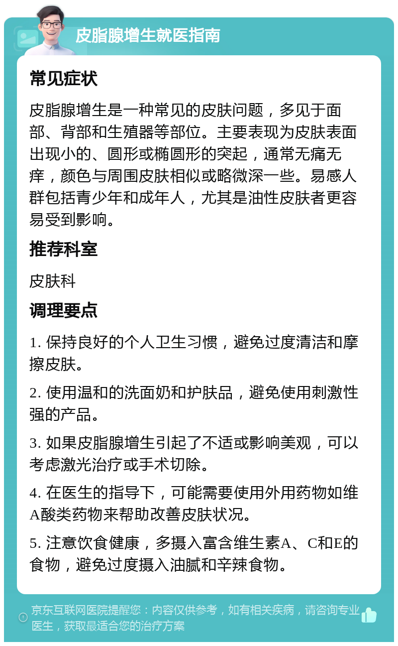 皮脂腺增生就医指南 常见症状 皮脂腺增生是一种常见的皮肤问题，多见于面部、背部和生殖器等部位。主要表现为皮肤表面出现小的、圆形或椭圆形的突起，通常无痛无痒，颜色与周围皮肤相似或略微深一些。易感人群包括青少年和成年人，尤其是油性皮肤者更容易受到影响。 推荐科室 皮肤科 调理要点 1. 保持良好的个人卫生习惯，避免过度清洁和摩擦皮肤。 2. 使用温和的洗面奶和护肤品，避免使用刺激性强的产品。 3. 如果皮脂腺增生引起了不适或影响美观，可以考虑激光治疗或手术切除。 4. 在医生的指导下，可能需要使用外用药物如维A酸类药物来帮助改善皮肤状况。 5. 注意饮食健康，多摄入富含维生素A、C和E的食物，避免过度摄入油腻和辛辣食物。