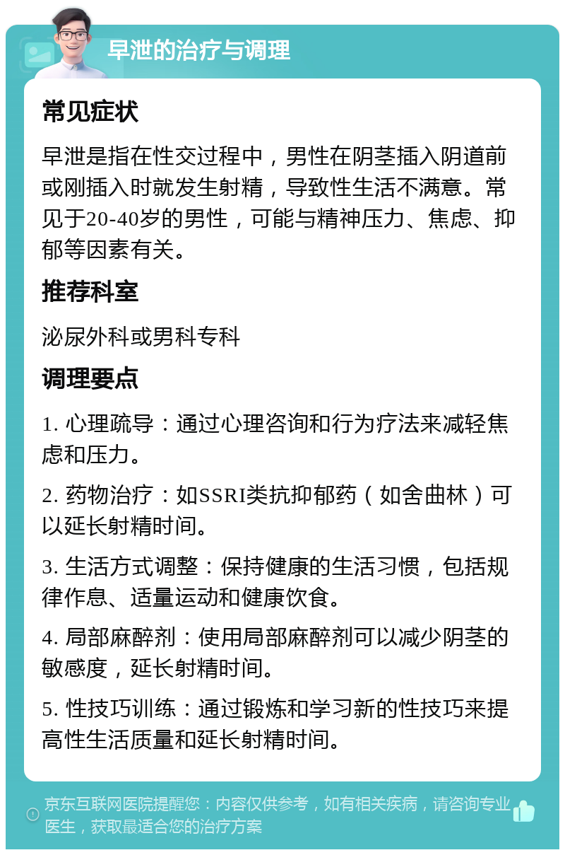 早泄的治疗与调理 常见症状 早泄是指在性交过程中，男性在阴茎插入阴道前或刚插入时就发生射精，导致性生活不满意。常见于20-40岁的男性，可能与精神压力、焦虑、抑郁等因素有关。 推荐科室 泌尿外科或男科专科 调理要点 1. 心理疏导：通过心理咨询和行为疗法来减轻焦虑和压力。 2. 药物治疗：如SSRI类抗抑郁药（如舍曲林）可以延长射精时间。 3. 生活方式调整：保持健康的生活习惯，包括规律作息、适量运动和健康饮食。 4. 局部麻醉剂：使用局部麻醉剂可以减少阴茎的敏感度，延长射精时间。 5. 性技巧训练：通过锻炼和学习新的性技巧来提高性生活质量和延长射精时间。