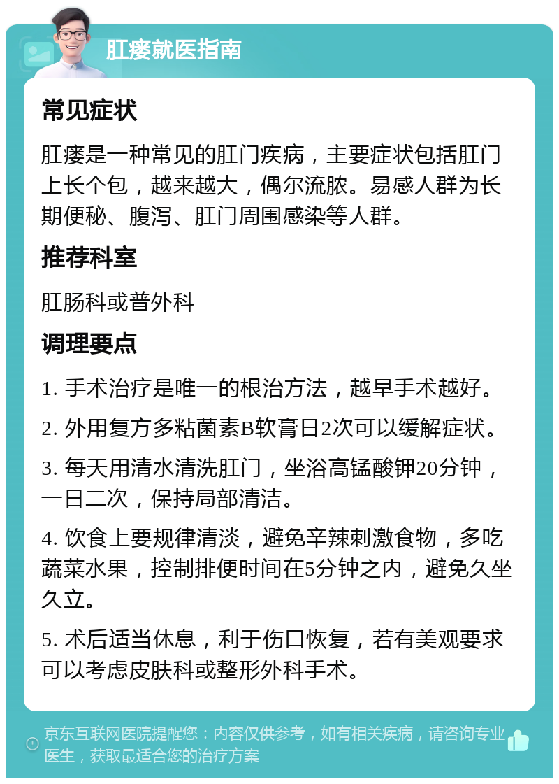 肛瘘就医指南 常见症状 肛瘘是一种常见的肛门疾病，主要症状包括肛门上长个包，越来越大，偶尔流脓。易感人群为长期便秘、腹泻、肛门周围感染等人群。 推荐科室 肛肠科或普外科 调理要点 1. 手术治疗是唯一的根治方法，越早手术越好。 2. 外用复方多粘菌素B软膏日2次可以缓解症状。 3. 每天用清水清洗肛门，坐浴高锰酸钾20分钟，一日二次，保持局部清洁。 4. 饮食上要规律清淡，避免辛辣刺激食物，多吃蔬菜水果，控制排便时间在5分钟之内，避免久坐久立。 5. 术后适当休息，利于伤口恢复，若有美观要求可以考虑皮肤科或整形外科手术。