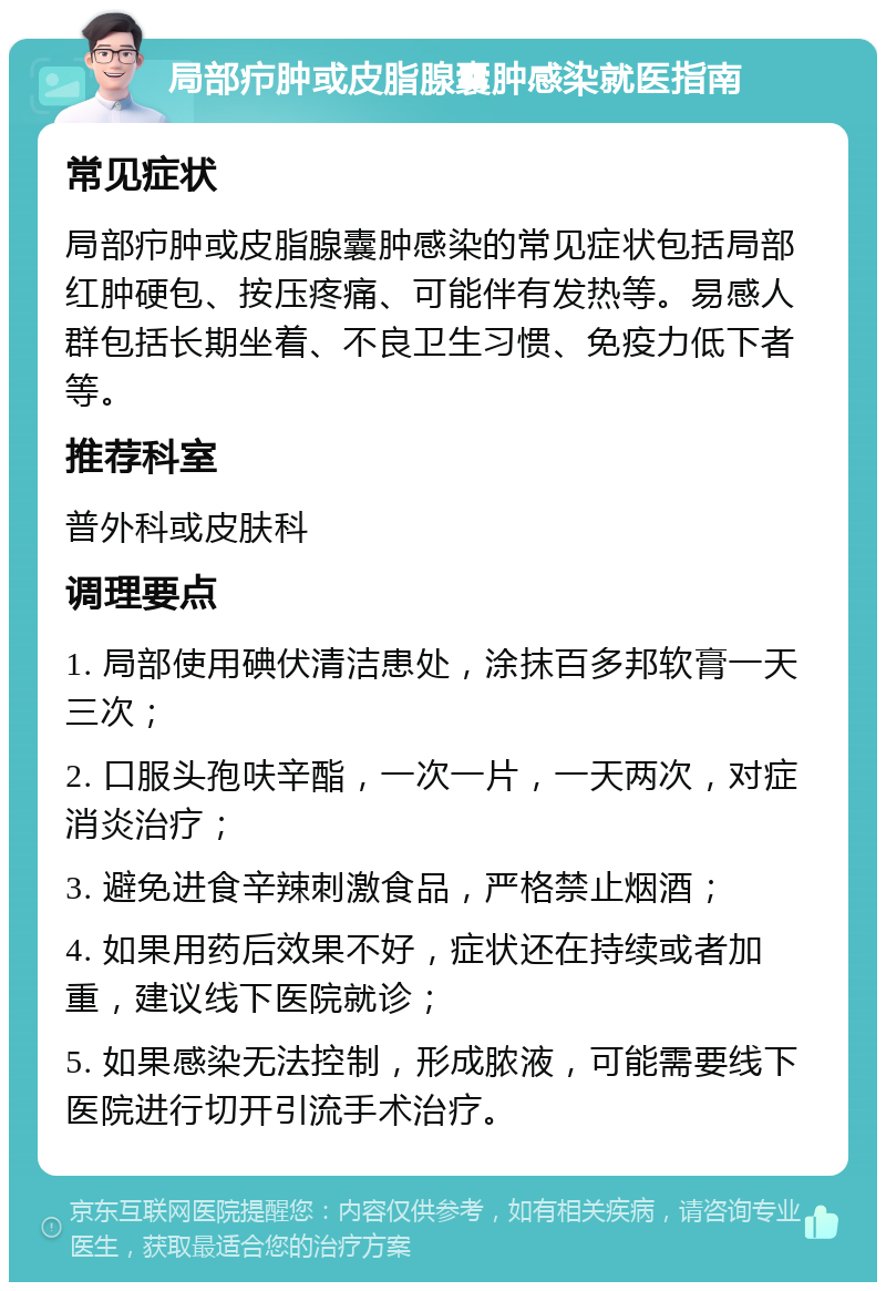 局部疖肿或皮脂腺囊肿感染就医指南 常见症状 局部疖肿或皮脂腺囊肿感染的常见症状包括局部红肿硬包、按压疼痛、可能伴有发热等。易感人群包括长期坐着、不良卫生习惯、免疫力低下者等。 推荐科室 普外科或皮肤科 调理要点 1. 局部使用碘伏清洁患处，涂抹百多邦软膏一天三次； 2. 口服头孢呋辛酯，一次一片，一天两次，对症消炎治疗； 3. 避免进食辛辣刺激食品，严格禁止烟酒； 4. 如果用药后效果不好，症状还在持续或者加重，建议线下医院就诊； 5. 如果感染无法控制，形成脓液，可能需要线下医院进行切开引流手术治疗。