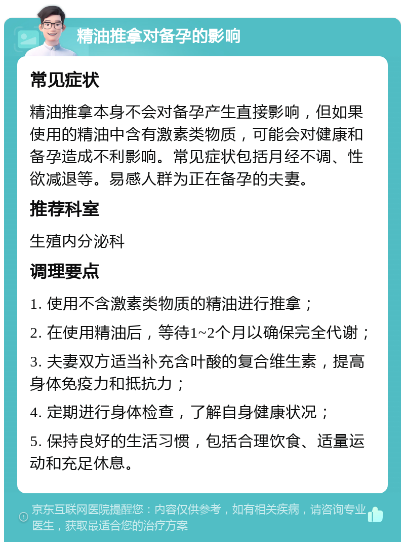 精油推拿对备孕的影响 常见症状 精油推拿本身不会对备孕产生直接影响，但如果使用的精油中含有激素类物质，可能会对健康和备孕造成不利影响。常见症状包括月经不调、性欲减退等。易感人群为正在备孕的夫妻。 推荐科室 生殖内分泌科 调理要点 1. 使用不含激素类物质的精油进行推拿； 2. 在使用精油后，等待1~2个月以确保完全代谢； 3. 夫妻双方适当补充含叶酸的复合维生素，提高身体免疫力和抵抗力； 4. 定期进行身体检查，了解自身健康状况； 5. 保持良好的生活习惯，包括合理饮食、适量运动和充足休息。