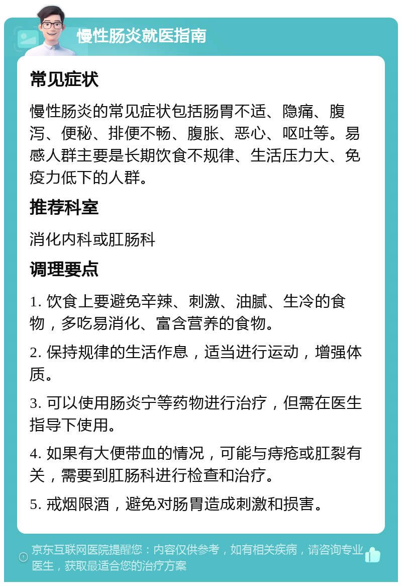 慢性肠炎就医指南 常见症状 慢性肠炎的常见症状包括肠胃不适、隐痛、腹泻、便秘、排便不畅、腹胀、恶心、呕吐等。易感人群主要是长期饮食不规律、生活压力大、免疫力低下的人群。 推荐科室 消化内科或肛肠科 调理要点 1. 饮食上要避免辛辣、刺激、油腻、生冷的食物，多吃易消化、富含营养的食物。 2. 保持规律的生活作息，适当进行运动，增强体质。 3. 可以使用肠炎宁等药物进行治疗，但需在医生指导下使用。 4. 如果有大便带血的情况，可能与痔疮或肛裂有关，需要到肛肠科进行检查和治疗。 5. 戒烟限酒，避免对肠胃造成刺激和损害。