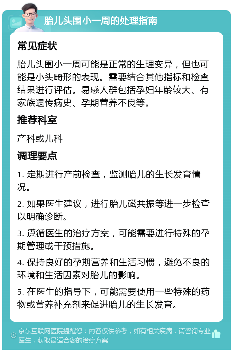 胎儿头围小一周的处理指南 常见症状 胎儿头围小一周可能是正常的生理变异，但也可能是小头畸形的表现。需要结合其他指标和检查结果进行评估。易感人群包括孕妇年龄较大、有家族遗传病史、孕期营养不良等。 推荐科室 产科或儿科 调理要点 1. 定期进行产前检查，监测胎儿的生长发育情况。 2. 如果医生建议，进行胎儿磁共振等进一步检查以明确诊断。 3. 遵循医生的治疗方案，可能需要进行特殊的孕期管理或干预措施。 4. 保持良好的孕期营养和生活习惯，避免不良的环境和生活因素对胎儿的影响。 5. 在医生的指导下，可能需要使用一些特殊的药物或营养补充剂来促进胎儿的生长发育。