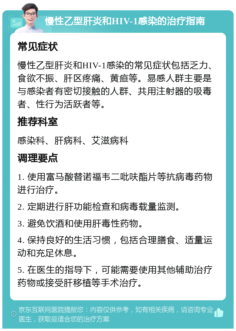 慢性乙型肝炎和HIV-1感染的治疗指南 常见症状 慢性乙型肝炎和HIV-1感染的常见症状包括乏力、食欲不振、肝区疼痛、黄疸等。易感人群主要是与感染者有密切接触的人群、共用注射器的吸毒者、性行为活跃者等。 推荐科室 感染科、肝病科、艾滋病科 调理要点 1. 使用富马酸替诺福韦二吡呋酯片等抗病毒药物进行治疗。 2. 定期进行肝功能检查和病毒载量监测。 3. 避免饮酒和使用肝毒性药物。 4. 保持良好的生活习惯，包括合理膳食、适量运动和充足休息。 5. 在医生的指导下，可能需要使用其他辅助治疗药物或接受肝移植等手术治疗。