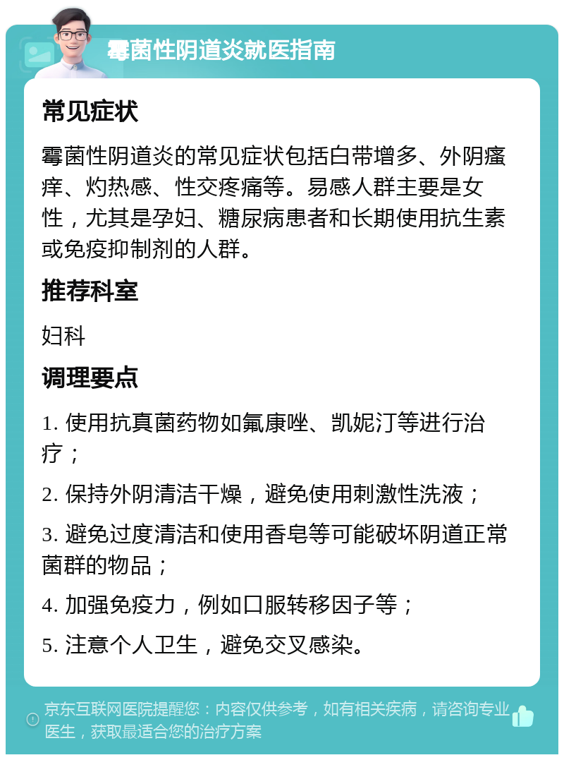 霉菌性阴道炎就医指南 常见症状 霉菌性阴道炎的常见症状包括白带增多、外阴瘙痒、灼热感、性交疼痛等。易感人群主要是女性，尤其是孕妇、糖尿病患者和长期使用抗生素或免疫抑制剂的人群。 推荐科室 妇科 调理要点 1. 使用抗真菌药物如氟康唑、凯妮汀等进行治疗； 2. 保持外阴清洁干燥，避免使用刺激性洗液； 3. 避免过度清洁和使用香皂等可能破坏阴道正常菌群的物品； 4. 加强免疫力，例如口服转移因子等； 5. 注意个人卫生，避免交叉感染。