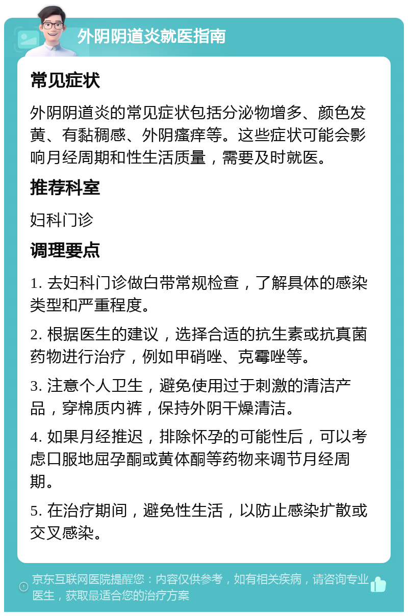 外阴阴道炎就医指南 常见症状 外阴阴道炎的常见症状包括分泌物增多、颜色发黄、有黏稠感、外阴瘙痒等。这些症状可能会影响月经周期和性生活质量，需要及时就医。 推荐科室 妇科门诊 调理要点 1. 去妇科门诊做白带常规检查，了解具体的感染类型和严重程度。 2. 根据医生的建议，选择合适的抗生素或抗真菌药物进行治疗，例如甲硝唑、克霉唑等。 3. 注意个人卫生，避免使用过于刺激的清洁产品，穿棉质内裤，保持外阴干燥清洁。 4. 如果月经推迟，排除怀孕的可能性后，可以考虑口服地屈孕酮或黄体酮等药物来调节月经周期。 5. 在治疗期间，避免性生活，以防止感染扩散或交叉感染。