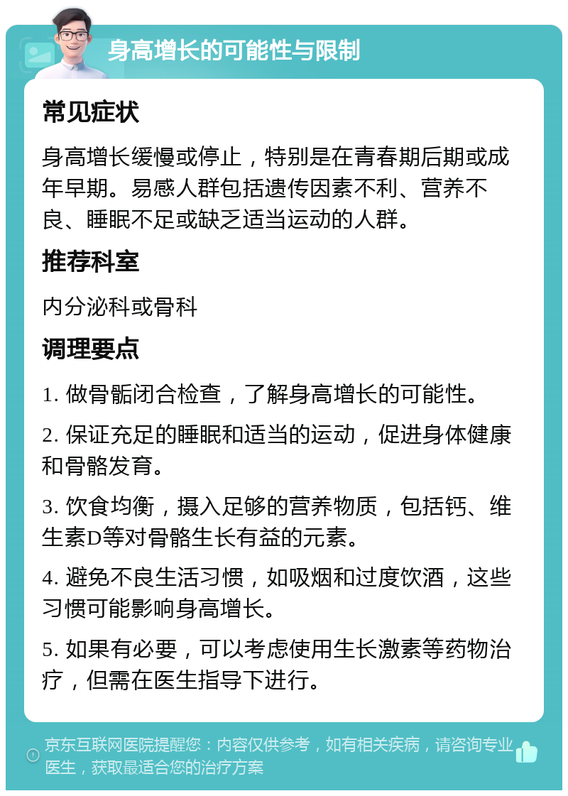 身高增长的可能性与限制 常见症状 身高增长缓慢或停止，特别是在青春期后期或成年早期。易感人群包括遗传因素不利、营养不良、睡眠不足或缺乏适当运动的人群。 推荐科室 内分泌科或骨科 调理要点 1. 做骨骺闭合检查，了解身高增长的可能性。 2. 保证充足的睡眠和适当的运动，促进身体健康和骨骼发育。 3. 饮食均衡，摄入足够的营养物质，包括钙、维生素D等对骨骼生长有益的元素。 4. 避免不良生活习惯，如吸烟和过度饮酒，这些习惯可能影响身高增长。 5. 如果有必要，可以考虑使用生长激素等药物治疗，但需在医生指导下进行。