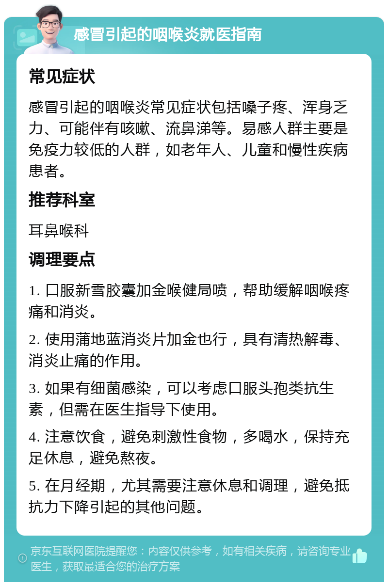 感冒引起的咽喉炎就医指南 常见症状 感冒引起的咽喉炎常见症状包括嗓子疼、浑身乏力、可能伴有咳嗽、流鼻涕等。易感人群主要是免疫力较低的人群，如老年人、儿童和慢性疾病患者。 推荐科室 耳鼻喉科 调理要点 1. 口服新雪胶囊加金喉健局喷，帮助缓解咽喉疼痛和消炎。 2. 使用蒲地蓝消炎片加金也行，具有清热解毒、消炎止痛的作用。 3. 如果有细菌感染，可以考虑口服头孢类抗生素，但需在医生指导下使用。 4. 注意饮食，避免刺激性食物，多喝水，保持充足休息，避免熬夜。 5. 在月经期，尤其需要注意休息和调理，避免抵抗力下降引起的其他问题。