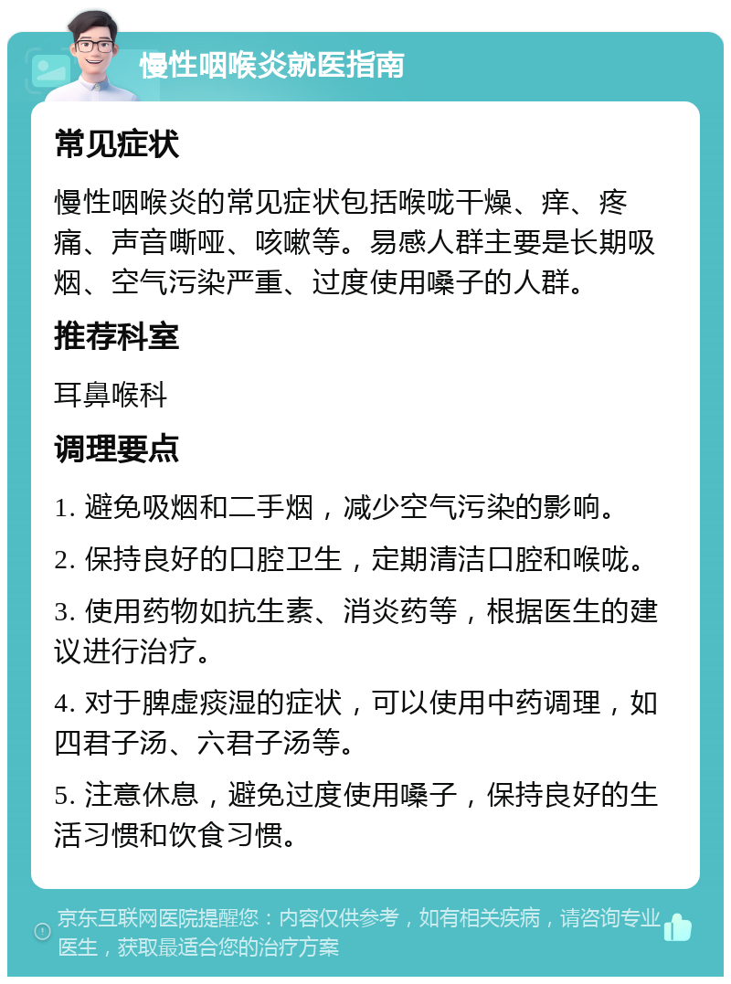 慢性咽喉炎就医指南 常见症状 慢性咽喉炎的常见症状包括喉咙干燥、痒、疼痛、声音嘶哑、咳嗽等。易感人群主要是长期吸烟、空气污染严重、过度使用嗓子的人群。 推荐科室 耳鼻喉科 调理要点 1. 避免吸烟和二手烟，减少空气污染的影响。 2. 保持良好的口腔卫生，定期清洁口腔和喉咙。 3. 使用药物如抗生素、消炎药等，根据医生的建议进行治疗。 4. 对于脾虚痰湿的症状，可以使用中药调理，如四君子汤、六君子汤等。 5. 注意休息，避免过度使用嗓子，保持良好的生活习惯和饮食习惯。