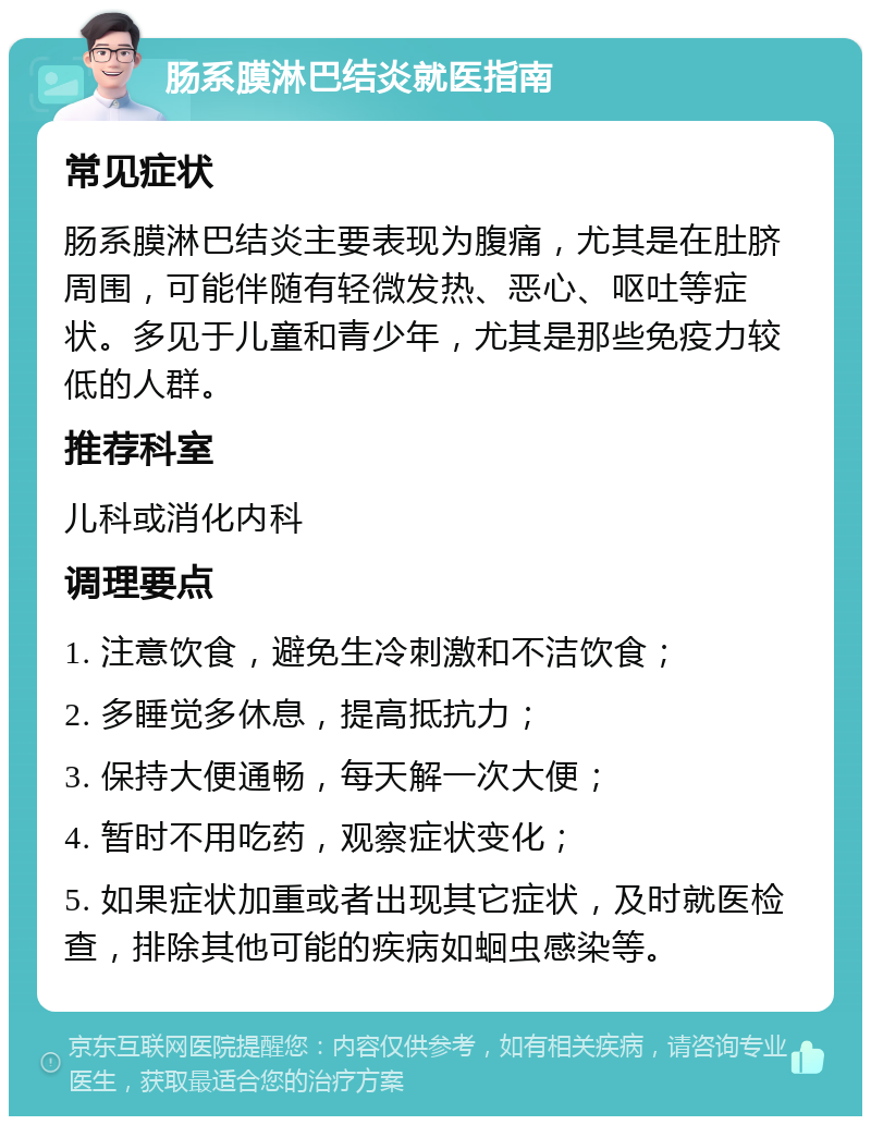 肠系膜淋巴结炎就医指南 常见症状 肠系膜淋巴结炎主要表现为腹痛，尤其是在肚脐周围，可能伴随有轻微发热、恶心、呕吐等症状。多见于儿童和青少年，尤其是那些免疫力较低的人群。 推荐科室 儿科或消化内科 调理要点 1. 注意饮食，避免生冷刺激和不洁饮食； 2. 多睡觉多休息，提高抵抗力； 3. 保持大便通畅，每天解一次大便； 4. 暂时不用吃药，观察症状变化； 5. 如果症状加重或者出现其它症状，及时就医检查，排除其他可能的疾病如蛔虫感染等。