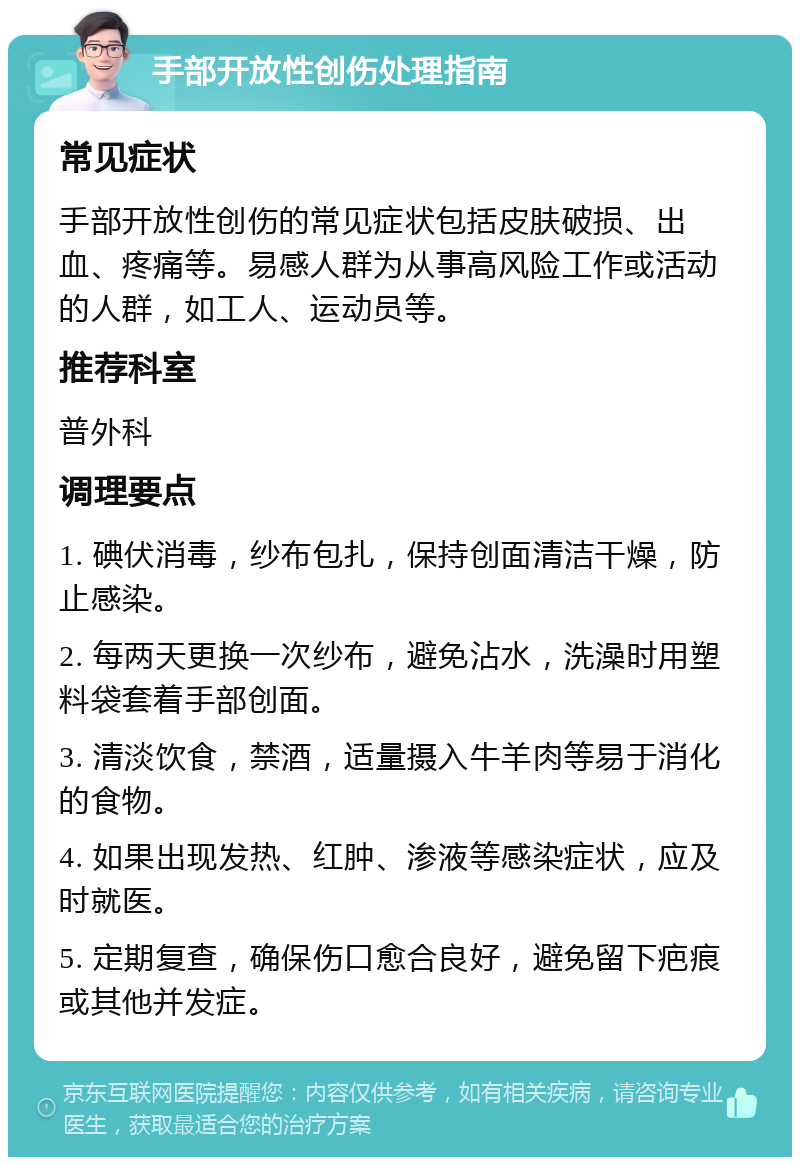 手部开放性创伤处理指南 常见症状 手部开放性创伤的常见症状包括皮肤破损、出血、疼痛等。易感人群为从事高风险工作或活动的人群，如工人、运动员等。 推荐科室 普外科 调理要点 1. 碘伏消毒，纱布包扎，保持创面清洁干燥，防止感染。 2. 每两天更换一次纱布，避免沾水，洗澡时用塑料袋套着手部创面。 3. 清淡饮食，禁酒，适量摄入牛羊肉等易于消化的食物。 4. 如果出现发热、红肿、渗液等感染症状，应及时就医。 5. 定期复查，确保伤口愈合良好，避免留下疤痕或其他并发症。