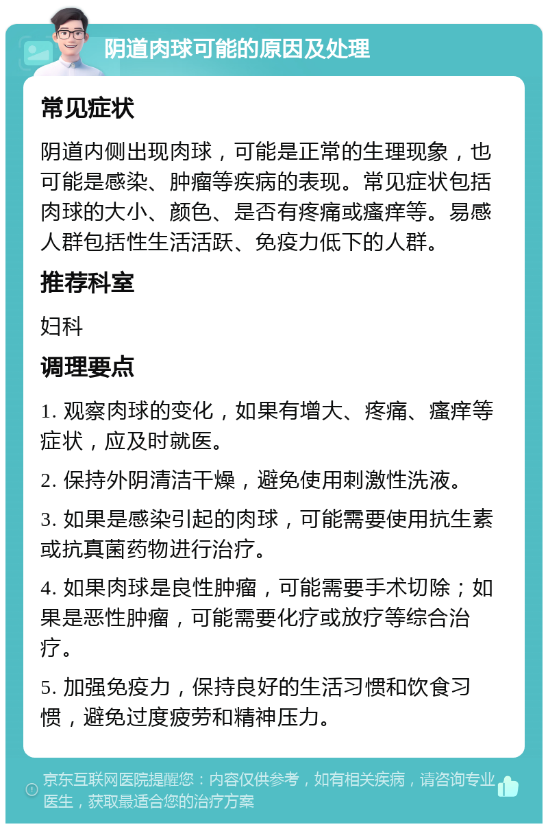 阴道肉球可能的原因及处理 常见症状 阴道内侧出现肉球，可能是正常的生理现象，也可能是感染、肿瘤等疾病的表现。常见症状包括肉球的大小、颜色、是否有疼痛或瘙痒等。易感人群包括性生活活跃、免疫力低下的人群。 推荐科室 妇科 调理要点 1. 观察肉球的变化，如果有增大、疼痛、瘙痒等症状，应及时就医。 2. 保持外阴清洁干燥，避免使用刺激性洗液。 3. 如果是感染引起的肉球，可能需要使用抗生素或抗真菌药物进行治疗。 4. 如果肉球是良性肿瘤，可能需要手术切除；如果是恶性肿瘤，可能需要化疗或放疗等综合治疗。 5. 加强免疫力，保持良好的生活习惯和饮食习惯，避免过度疲劳和精神压力。