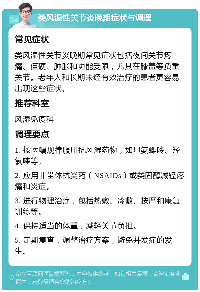 类风湿性关节炎晚期症状与调理 常见症状 类风湿性关节炎晚期常见症状包括夜间关节疼痛、僵硬、肿胀和功能受限，尤其在膝盖等负重关节。老年人和长期未经有效治疗的患者更容易出现这些症状。 推荐科室 风湿免疫科 调理要点 1. 按医嘱规律服用抗风湿药物，如甲氨蝶呤、羟氯喹等。 2. 应用非甾体抗炎药（NSAIDs）或类固醇减轻疼痛和炎症。 3. 进行物理治疗，包括热敷、冷敷、按摩和康复训练等。 4. 保持适当的体重，减轻关节负担。 5. 定期复查，调整治疗方案，避免并发症的发生。