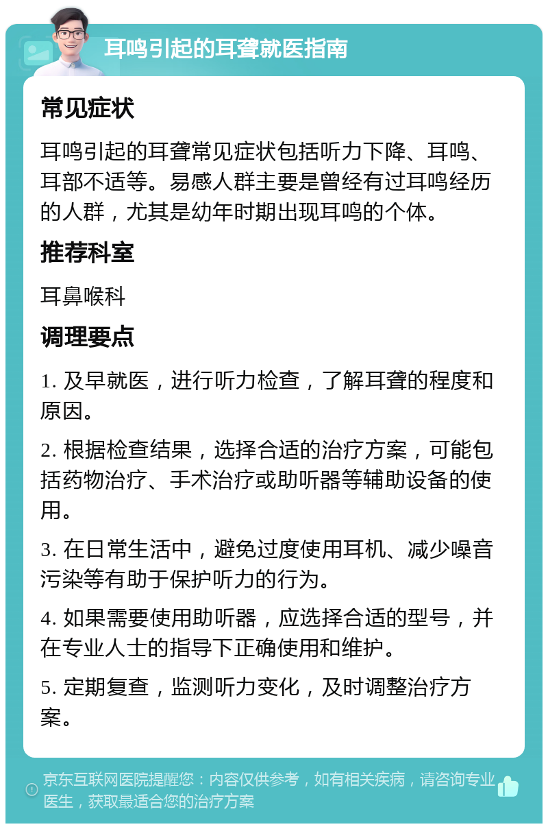 耳鸣引起的耳聋就医指南 常见症状 耳鸣引起的耳聋常见症状包括听力下降、耳鸣、耳部不适等。易感人群主要是曾经有过耳鸣经历的人群，尤其是幼年时期出现耳鸣的个体。 推荐科室 耳鼻喉科 调理要点 1. 及早就医，进行听力检查，了解耳聋的程度和原因。 2. 根据检查结果，选择合适的治疗方案，可能包括药物治疗、手术治疗或助听器等辅助设备的使用。 3. 在日常生活中，避免过度使用耳机、减少噪音污染等有助于保护听力的行为。 4. 如果需要使用助听器，应选择合适的型号，并在专业人士的指导下正确使用和维护。 5. 定期复查，监测听力变化，及时调整治疗方案。