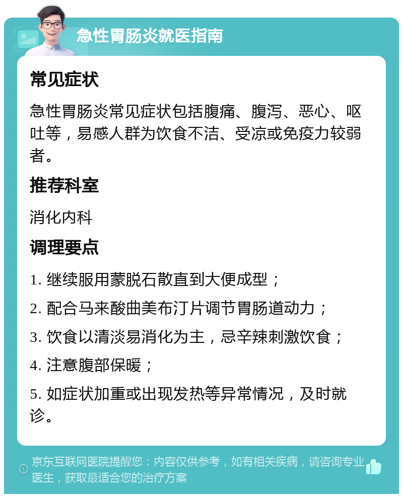 急性胃肠炎就医指南 常见症状 急性胃肠炎常见症状包括腹痛、腹泻、恶心、呕吐等，易感人群为饮食不洁、受凉或免疫力较弱者。 推荐科室 消化内科 调理要点 1. 继续服用蒙脱石散直到大便成型； 2. 配合马来酸曲美布汀片调节胃肠道动力； 3. 饮食以清淡易消化为主，忌辛辣刺激饮食； 4. 注意腹部保暖； 5. 如症状加重或出现发热等异常情况，及时就诊。