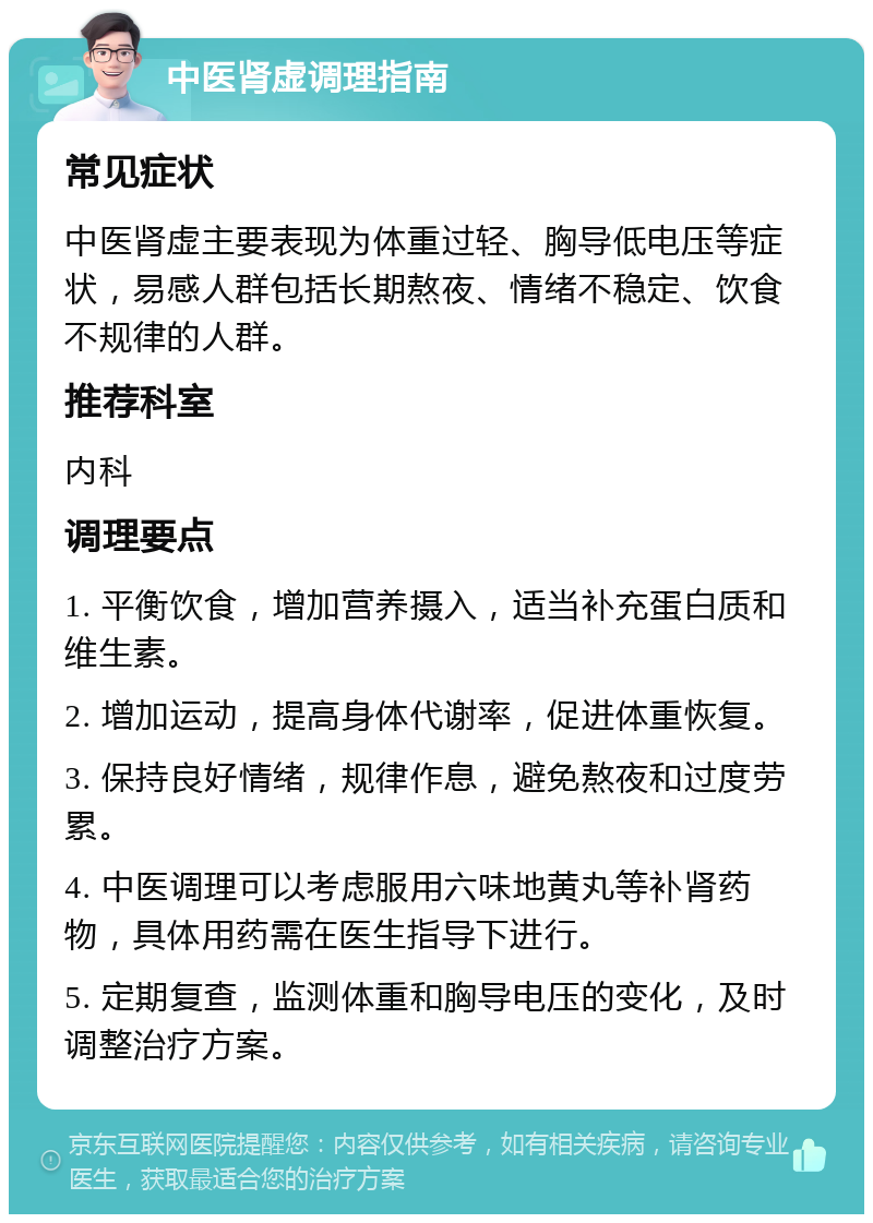 中医肾虚调理指南 常见症状 中医肾虚主要表现为体重过轻、胸导低电压等症状，易感人群包括长期熬夜、情绪不稳定、饮食不规律的人群。 推荐科室 内科 调理要点 1. 平衡饮食，增加营养摄入，适当补充蛋白质和维生素。 2. 增加运动，提高身体代谢率，促进体重恢复。 3. 保持良好情绪，规律作息，避免熬夜和过度劳累。 4. 中医调理可以考虑服用六味地黄丸等补肾药物，具体用药需在医生指导下进行。 5. 定期复查，监测体重和胸导电压的变化，及时调整治疗方案。