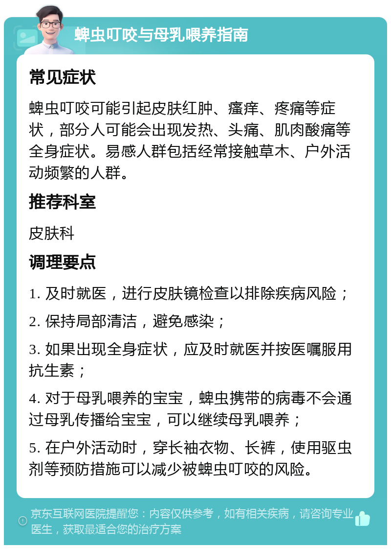 蜱虫叮咬与母乳喂养指南 常见症状 蜱虫叮咬可能引起皮肤红肿、瘙痒、疼痛等症状，部分人可能会出现发热、头痛、肌肉酸痛等全身症状。易感人群包括经常接触草木、户外活动频繁的人群。 推荐科室 皮肤科 调理要点 1. 及时就医，进行皮肤镜检查以排除疾病风险； 2. 保持局部清洁，避免感染； 3. 如果出现全身症状，应及时就医并按医嘱服用抗生素； 4. 对于母乳喂养的宝宝，蜱虫携带的病毒不会通过母乳传播给宝宝，可以继续母乳喂养； 5. 在户外活动时，穿长袖衣物、长裤，使用驱虫剂等预防措施可以减少被蜱虫叮咬的风险。