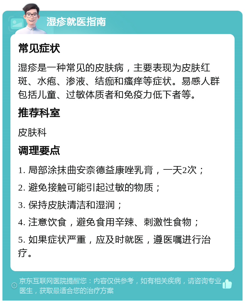 湿疹就医指南 常见症状 湿疹是一种常见的皮肤病，主要表现为皮肤红斑、水疱、渗液、结痂和瘙痒等症状。易感人群包括儿童、过敏体质者和免疫力低下者等。 推荐科室 皮肤科 调理要点 1. 局部涂抹曲安奈德益康唑乳膏，一天2次； 2. 避免接触可能引起过敏的物质； 3. 保持皮肤清洁和湿润； 4. 注意饮食，避免食用辛辣、刺激性食物； 5. 如果症状严重，应及时就医，遵医嘱进行治疗。