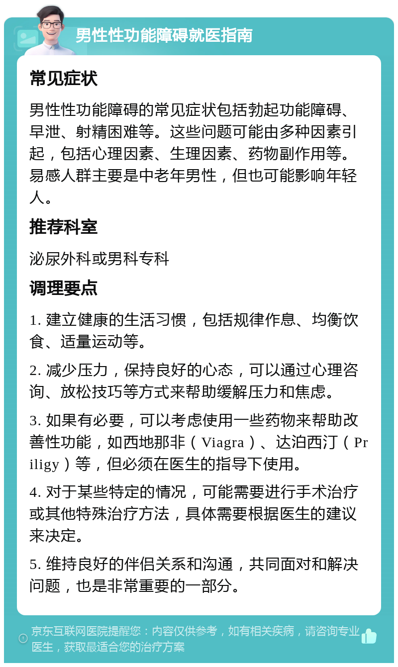 男性性功能障碍就医指南 常见症状 男性性功能障碍的常见症状包括勃起功能障碍、早泄、射精困难等。这些问题可能由多种因素引起，包括心理因素、生理因素、药物副作用等。易感人群主要是中老年男性，但也可能影响年轻人。 推荐科室 泌尿外科或男科专科 调理要点 1. 建立健康的生活习惯，包括规律作息、均衡饮食、适量运动等。 2. 减少压力，保持良好的心态，可以通过心理咨询、放松技巧等方式来帮助缓解压力和焦虑。 3. 如果有必要，可以考虑使用一些药物来帮助改善性功能，如西地那非（Viagra）、达泊西汀（Priligy）等，但必须在医生的指导下使用。 4. 对于某些特定的情况，可能需要进行手术治疗或其他特殊治疗方法，具体需要根据医生的建议来决定。 5. 维持良好的伴侣关系和沟通，共同面对和解决问题，也是非常重要的一部分。