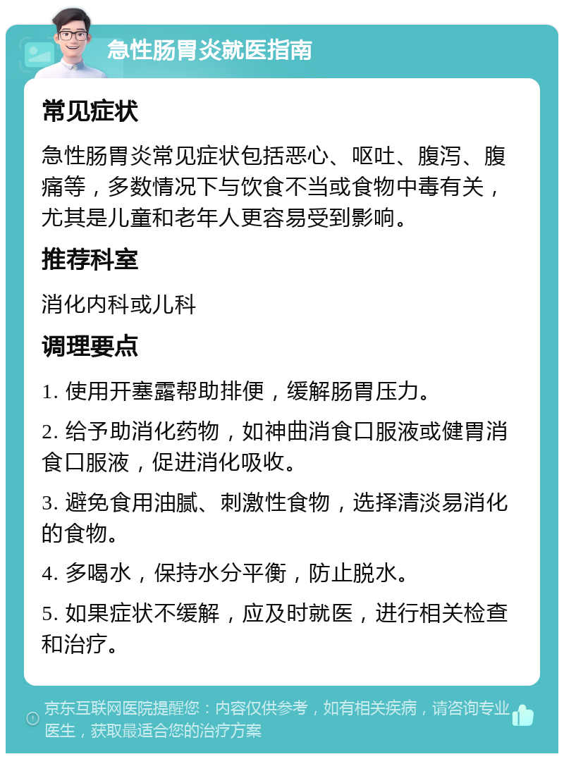 急性肠胃炎就医指南 常见症状 急性肠胃炎常见症状包括恶心、呕吐、腹泻、腹痛等，多数情况下与饮食不当或食物中毒有关，尤其是儿童和老年人更容易受到影响。 推荐科室 消化内科或儿科 调理要点 1. 使用开塞露帮助排便，缓解肠胃压力。 2. 给予助消化药物，如神曲消食口服液或健胃消食口服液，促进消化吸收。 3. 避免食用油腻、刺激性食物，选择清淡易消化的食物。 4. 多喝水，保持水分平衡，防止脱水。 5. 如果症状不缓解，应及时就医，进行相关检查和治疗。