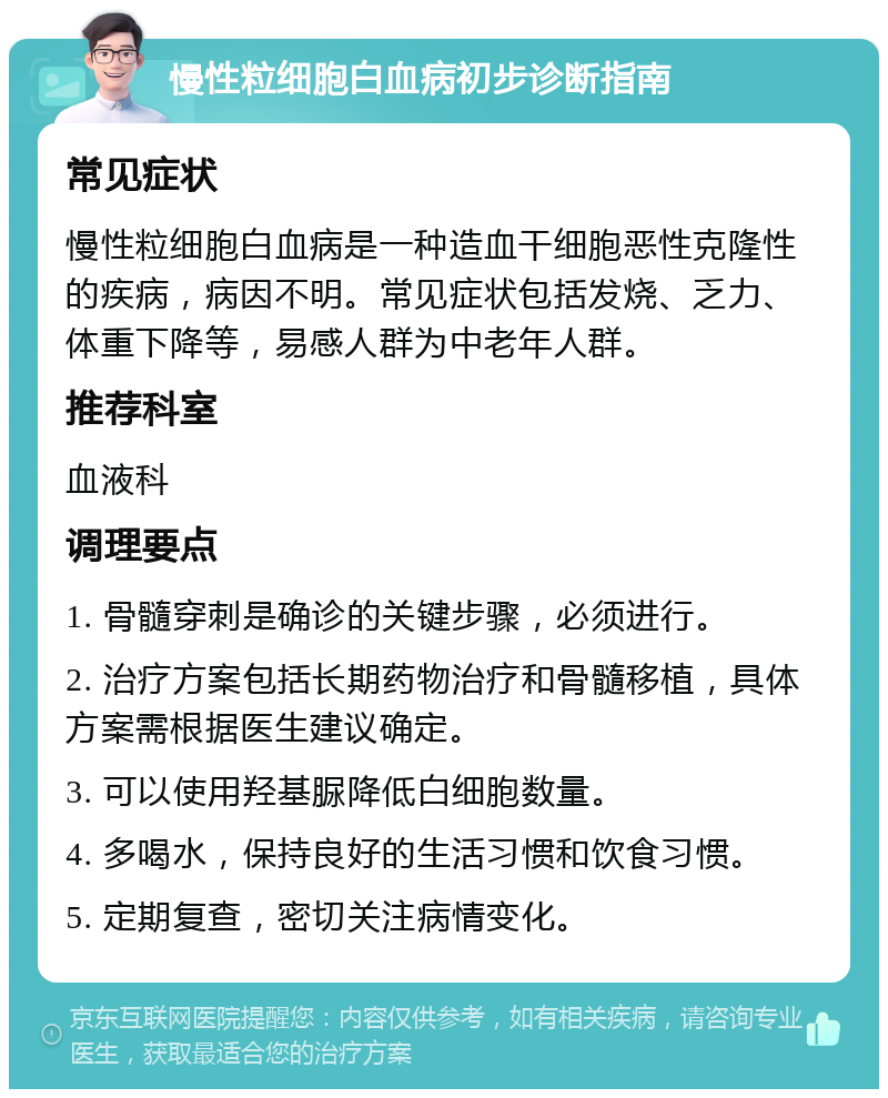 慢性粒细胞白血病初步诊断指南 常见症状 慢性粒细胞白血病是一种造血干细胞恶性克隆性的疾病，病因不明。常见症状包括发烧、乏力、体重下降等，易感人群为中老年人群。 推荐科室 血液科 调理要点 1. 骨髓穿刺是确诊的关键步骤，必须进行。 2. 治疗方案包括长期药物治疗和骨髓移植，具体方案需根据医生建议确定。 3. 可以使用羟基脲降低白细胞数量。 4. 多喝水，保持良好的生活习惯和饮食习惯。 5. 定期复查，密切关注病情变化。