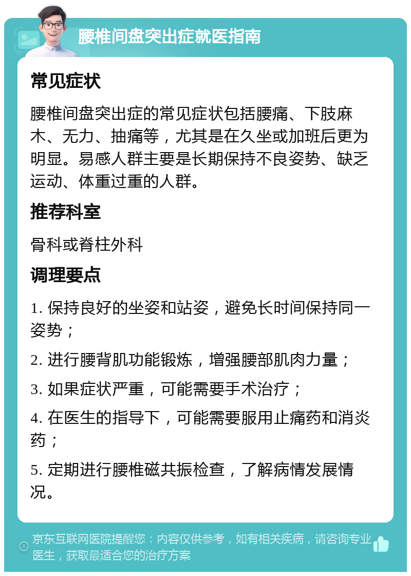 腰椎间盘突出症就医指南 常见症状 腰椎间盘突出症的常见症状包括腰痛、下肢麻木、无力、抽痛等，尤其是在久坐或加班后更为明显。易感人群主要是长期保持不良姿势、缺乏运动、体重过重的人群。 推荐科室 骨科或脊柱外科 调理要点 1. 保持良好的坐姿和站姿，避免长时间保持同一姿势； 2. 进行腰背肌功能锻炼，增强腰部肌肉力量； 3. 如果症状严重，可能需要手术治疗； 4. 在医生的指导下，可能需要服用止痛药和消炎药； 5. 定期进行腰椎磁共振检查，了解病情发展情况。