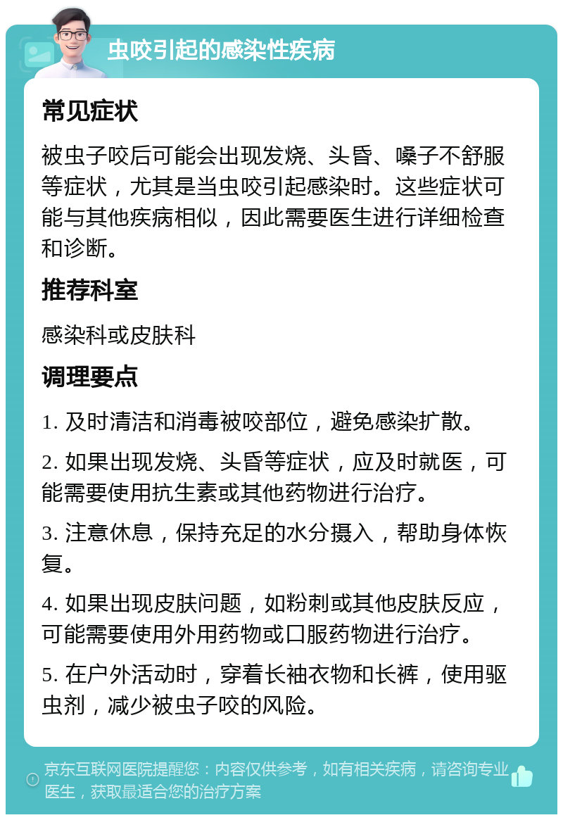 虫咬引起的感染性疾病 常见症状 被虫子咬后可能会出现发烧、头昏、嗓子不舒服等症状，尤其是当虫咬引起感染时。这些症状可能与其他疾病相似，因此需要医生进行详细检查和诊断。 推荐科室 感染科或皮肤科 调理要点 1. 及时清洁和消毒被咬部位，避免感染扩散。 2. 如果出现发烧、头昏等症状，应及时就医，可能需要使用抗生素或其他药物进行治疗。 3. 注意休息，保持充足的水分摄入，帮助身体恢复。 4. 如果出现皮肤问题，如粉刺或其他皮肤反应，可能需要使用外用药物或口服药物进行治疗。 5. 在户外活动时，穿着长袖衣物和长裤，使用驱虫剂，减少被虫子咬的风险。