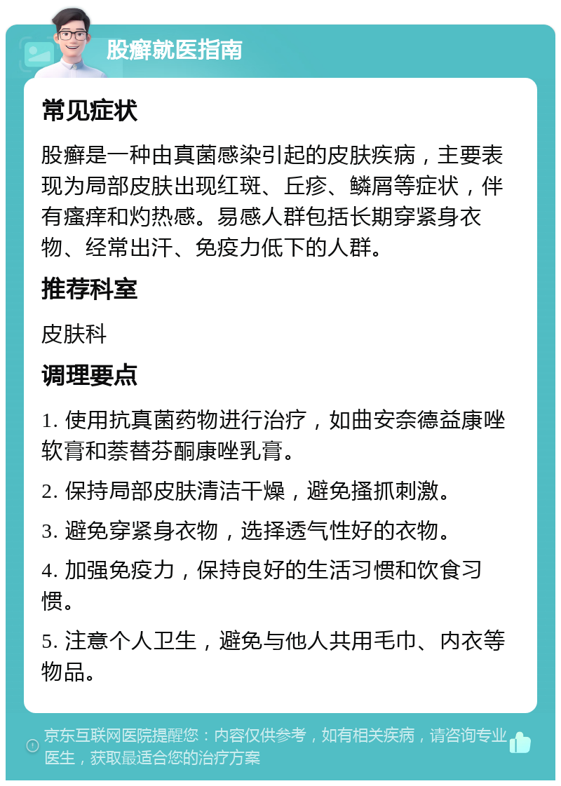 股癣就医指南 常见症状 股癣是一种由真菌感染引起的皮肤疾病，主要表现为局部皮肤出现红斑、丘疹、鳞屑等症状，伴有瘙痒和灼热感。易感人群包括长期穿紧身衣物、经常出汗、免疫力低下的人群。 推荐科室 皮肤科 调理要点 1. 使用抗真菌药物进行治疗，如曲安奈德益康唑软膏和萘替芬酮康唑乳膏。 2. 保持局部皮肤清洁干燥，避免搔抓刺激。 3. 避免穿紧身衣物，选择透气性好的衣物。 4. 加强免疫力，保持良好的生活习惯和饮食习惯。 5. 注意个人卫生，避免与他人共用毛巾、内衣等物品。