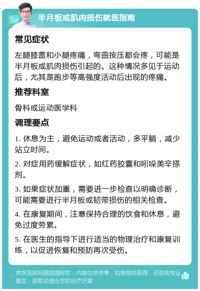 半月板或肌肉损伤就医指南 常见症状 左腿膝盖和小腿疼痛，弯曲按压都会疼，可能是半月板或肌肉损伤引起的。这种情况多见于运动后，尤其是跑步等高强度活动后出现的疼痛。 推荐科室 骨科或运动医学科 调理要点 1. 休息为主，避免运动或者活动，多平躺，减少站立时间。 2. 对症用药缓解症状，如红药胶囊和吲哚美辛搽剂。 3. 如果症状加重，需要进一步检查以明确诊断，可能需要进行半月板或韧带损伤的相关检查。 4. 在康复期间，注意保持合理的饮食和休息，避免过度劳累。 5. 在医生的指导下进行适当的物理治疗和康复训练，以促进恢复和预防再次受伤。