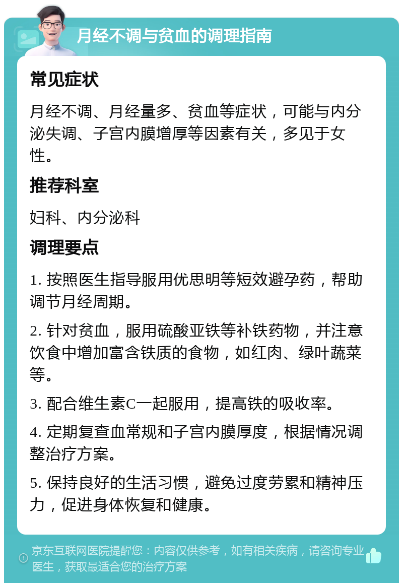 月经不调与贫血的调理指南 常见症状 月经不调、月经量多、贫血等症状，可能与内分泌失调、子宫内膜增厚等因素有关，多见于女性。 推荐科室 妇科、内分泌科 调理要点 1. 按照医生指导服用优思明等短效避孕药，帮助调节月经周期。 2. 针对贫血，服用硫酸亚铁等补铁药物，并注意饮食中增加富含铁质的食物，如红肉、绿叶蔬菜等。 3. 配合维生素C一起服用，提高铁的吸收率。 4. 定期复查血常规和子宫内膜厚度，根据情况调整治疗方案。 5. 保持良好的生活习惯，避免过度劳累和精神压力，促进身体恢复和健康。